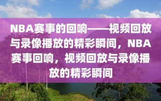 NBA赛事的回响——视频回放与录像播放的精彩瞬间，NBA赛事回响，视频回放与录像播放的精彩瞬间