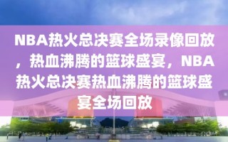 NBA热火总决赛全场录像回放，热血沸腾的篮球盛宴，NBA热火总决赛热血沸腾的篮球盛宴全场回放