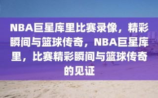 NBA巨星库里比赛录像，精彩瞬间与篮球传奇，NBA巨星库里，比赛精彩瞬间与篮球传奇的见证