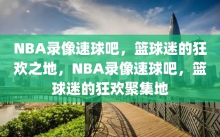 NBA录像速球吧，篮球迷的狂欢之地，NBA录像速球吧，篮球迷的狂欢聚集地