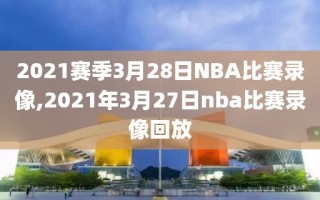 2021赛季3月28日NBA比赛录像,2021年3月27日nba比赛录像回放