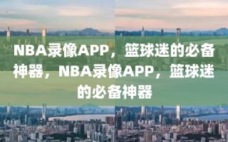 NBA录像APP，篮球迷的必备神器，NBA录像APP，篮球迷的必备神器