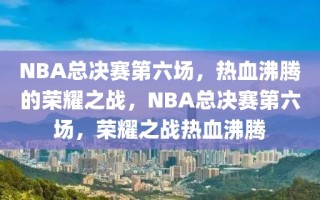 NBA总决赛第六场，热血沸腾的荣耀之战，NBA总决赛第六场，荣耀之战热血沸腾