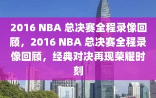 2016 NBA 总决赛全程录像回顾，2016 NBA 总决赛全程录像回顾，经典对决再现荣耀时刻