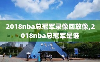 2018nba总冠军录像回放像,2018nba总冠军是谁