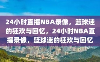 24小时直播NBA录像，篮球迷的狂欢与回忆，24小时NBA直播录像，篮球迷的狂欢与回忆