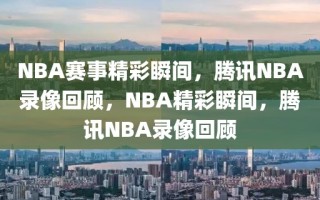 NBA赛事精彩瞬间，腾讯NBA录像回顾，NBA精彩瞬间，腾讯NBA录像回顾