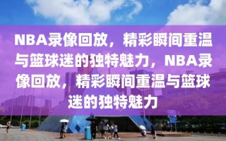 NBA录像回放，精彩瞬间重温与篮球迷的独特魅力，NBA录像回放，精彩瞬间重温与篮球迷的独特魅力