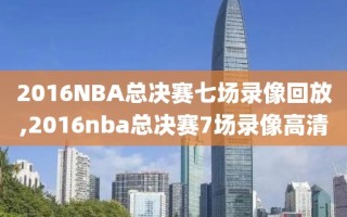 2016NBA总决赛七场录像回放,2016nba总决赛7场录像高清