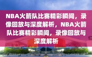 NBA火箭队比赛精彩瞬间，录像回放与深度解析，NBA火箭队比赛精彩瞬间，录像回放与深度解析