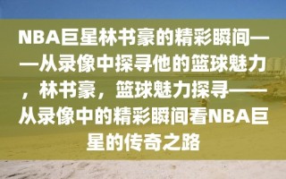 NBA巨星林书豪的精彩瞬间——从录像中探寻他的篮球魅力，林书豪，篮球魅力探寻——从录像中的精彩瞬间看NBA巨星的传奇之路