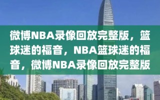 微博NBA录像回放完整版，篮球迷的福音，NBA篮球迷的福音，微博NBA录像回放完整版