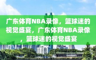 广东体育NBA录像，篮球迷的视觉盛宴，广东体育NBA录像，篮球迷的视觉盛宴