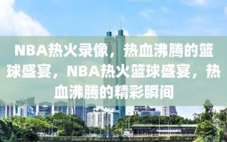 NBA热火录像，热血沸腾的篮球盛宴，NBA热火篮球盛宴，热血沸腾的精彩瞬间