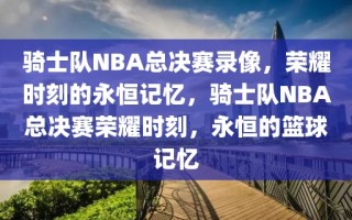 骑士队NBA总决赛录像，荣耀时刻的永恒记忆，骑士队NBA总决赛荣耀时刻，永恒的篮球记忆