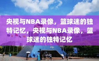 央视与NBA录像，篮球迷的独特记忆，央视与NBA录像，篮球迷的独特记忆