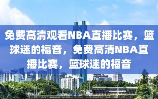 免费高清观看NBA直播比赛，篮球迷的福音，免费高清NBA直播比赛，篮球迷的福音