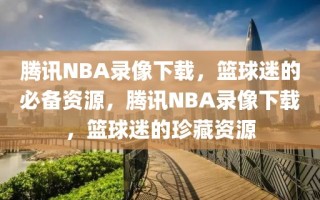 腾讯NBA录像下载，篮球迷的必备资源，腾讯NBA录像下载，篮球迷的珍藏资源