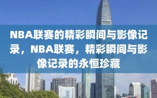 NBA联赛的精彩瞬间与影像记录，NBA联赛，精彩瞬间与影像记录的永恒珍藏