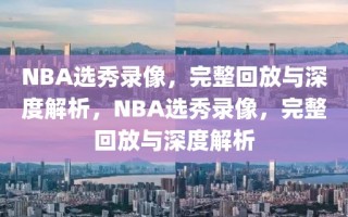 NBA选秀录像，完整回放与深度解析，NBA选秀录像，完整回放与深度解析