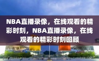 NBA直播录像，在线观看的精彩时刻，NBA直播录像，在线观看的精彩时刻回顾