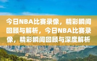 今日NBA比赛录像，精彩瞬间回顾与解析，今日NBA比赛录像，精彩瞬间回顾与深度解析