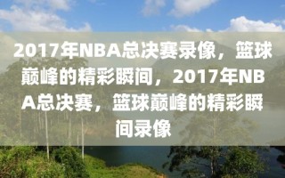 2017年NBA总决赛录像，篮球巅峰的精彩瞬间，2017年NBA总决赛，篮球巅峰的精彩瞬间录像