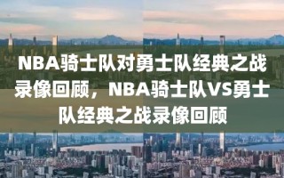 NBA骑士队对勇士队经典之战录像回顾，NBA骑士队VS勇士队经典之战录像回顾