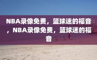 NBA录像免费，篮球迷的福音，NBA录像免费，篮球迷的福音