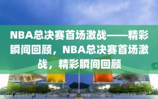 NBA总决赛首场激战——精彩瞬间回顾，NBA总决赛首场激战，精彩瞬间回顾