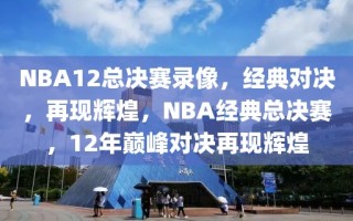 NBA12总决赛录像，经典对决，再现辉煌，NBA经典总决赛，12年巅峰对决再现辉煌