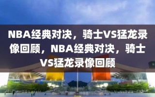 NBA经典对决，骑士VS猛龙录像回顾，NBA经典对决，骑士VS猛龙录像回顾