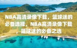 NBA高清录像下载，篮球迷的必备选择，NBA高清录像下载，篮球迷的必备之选