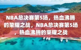 NBA总决赛第5场，热血沸腾的荣耀之战，NBA总决赛第5场，热血沸腾的荣耀之战