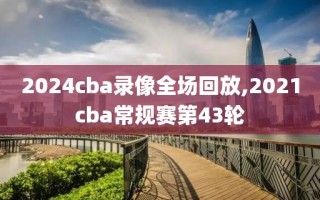 2024cba录像全场回放,2021cba常规赛第43轮