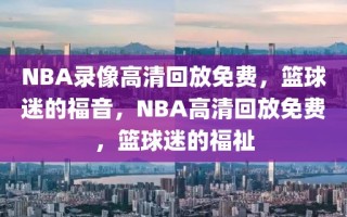 NBA录像高清回放免费，篮球迷的福音，NBA高清回放免费，篮球迷的福祉