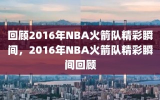 回顾2016年NBA火箭队精彩瞬间，2016年NBA火箭队精彩瞬间回顾