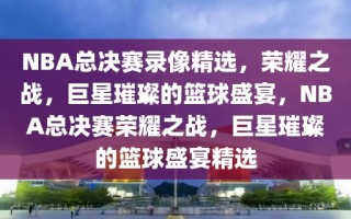 NBA总决赛录像精选，荣耀之战，巨星璀璨的篮球盛宴，NBA总决赛荣耀之战，巨星璀璨的篮球盛宴精选