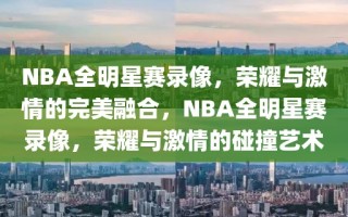 NBA全明星赛录像，荣耀与激情的完美融合，NBA全明星赛录像，荣耀与激情的碰撞艺术