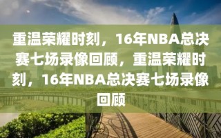 重温荣耀时刻，16年NBA总决赛七场录像回顾，重温荣耀时刻，16年NBA总决赛七场录像回顾