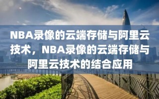 NBA录像的云端存储与阿里云技术，NBA录像的云端存储与阿里云技术的结合应用