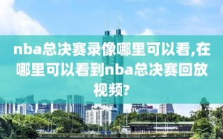 nba总决赛录像哪里可以看,在哪里可以看到nba总决赛回放视频?