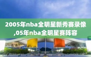 2005年nba全明星新秀赛录像,05年nba全明星赛阵容