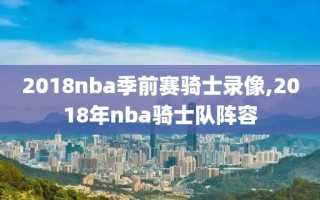 2018nba季前赛骑士录像,2018年nba骑士队阵容