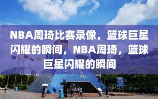 NBA周琦比赛录像，篮球巨星闪耀的瞬间，NBA周琦，篮球巨星闪耀的瞬间