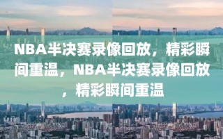 NBA半决赛录像回放，精彩瞬间重温，NBA半决赛录像回放，精彩瞬间重温