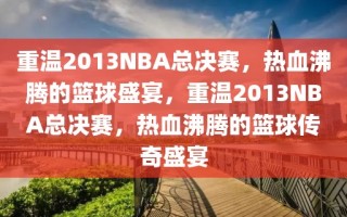 重温2013NBA总决赛，热血沸腾的篮球盛宴，重温2013NBA总决赛，热血沸腾的篮球传奇盛宴