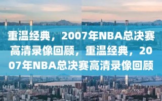 重温经典，2007年NBA总决赛高清录像回顾，重温经典，2007年NBA总决赛高清录像回顾