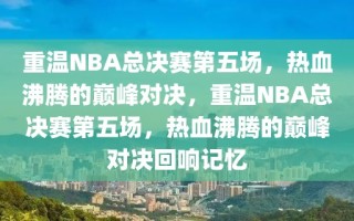 重温NBA总决赛第五场，热血沸腾的巅峰对决，重温NBA总决赛第五场，热血沸腾的巅峰对决回响记忆