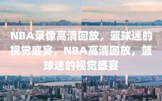 NBA录像高清回放，篮球迷的视觉盛宴，NBA高清回放，篮球迷的视觉盛宴